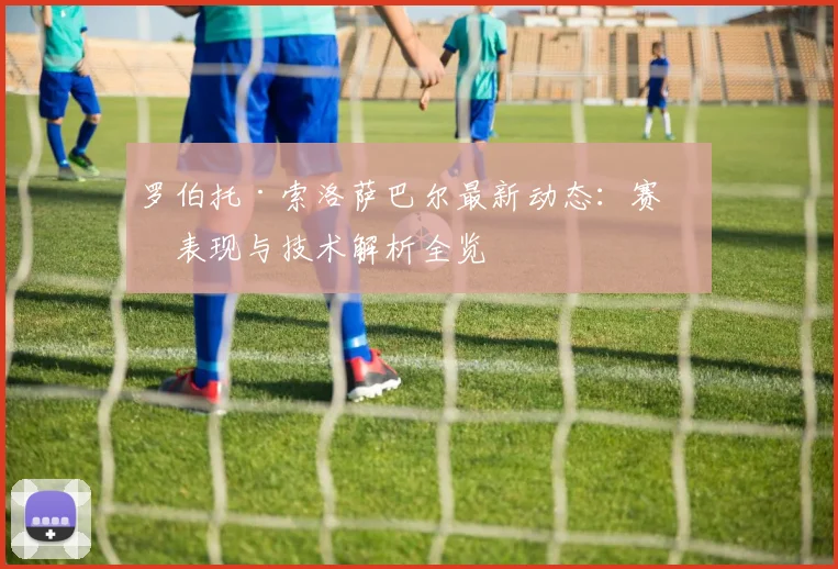 罗伯托·索洛萨巴尔最新动态：赛场表现与技术解析全览