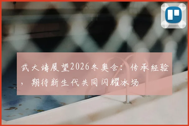 武大靖展望2026冬奥会：传承经验，期待新生代共同闪耀冰场