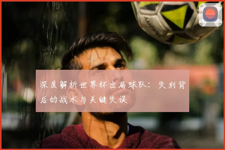 深度解析世界杯出局球队：失利背后的战术与关键失误