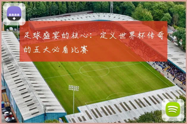 足球盛宴的核心：定义世界杯传奇的五大必看比赛