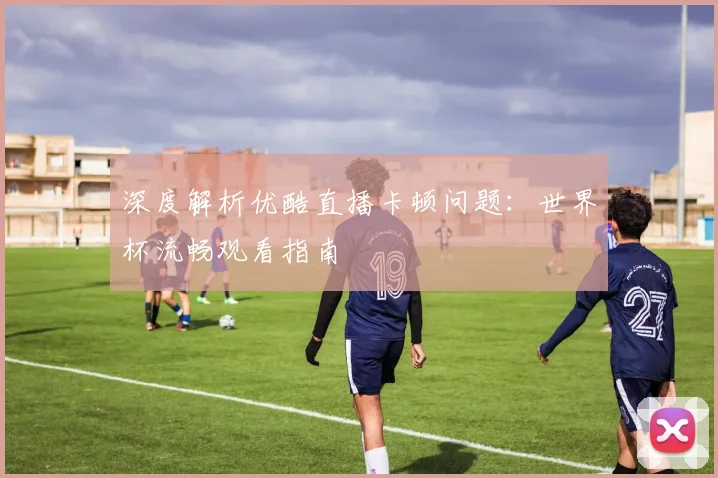 深度解析优酷直播卡顿问题：世界杯流畅观看指南