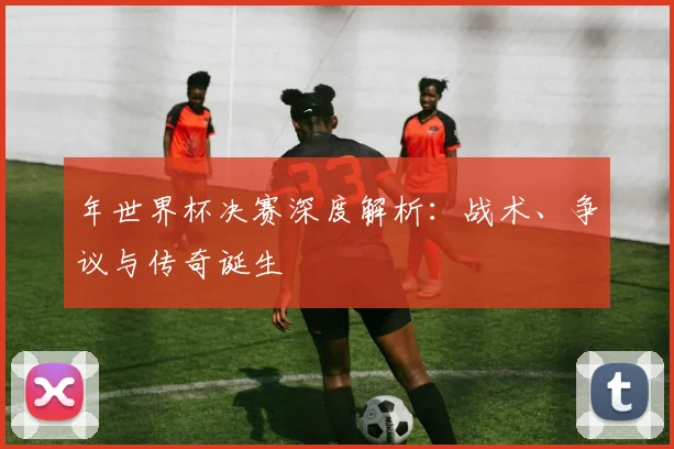 年世界杯决赛深度解析：战术、争议与传奇诞生