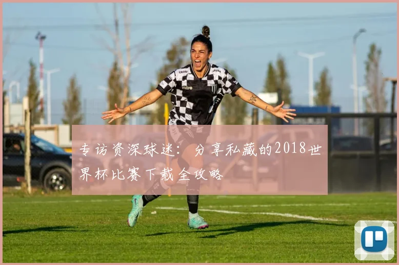 专访资深球迷：分享私藏的2018世界杯比赛下载全攻略