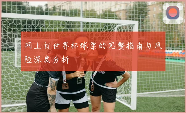网上订世界杯球票的完整指南与风险深度分析