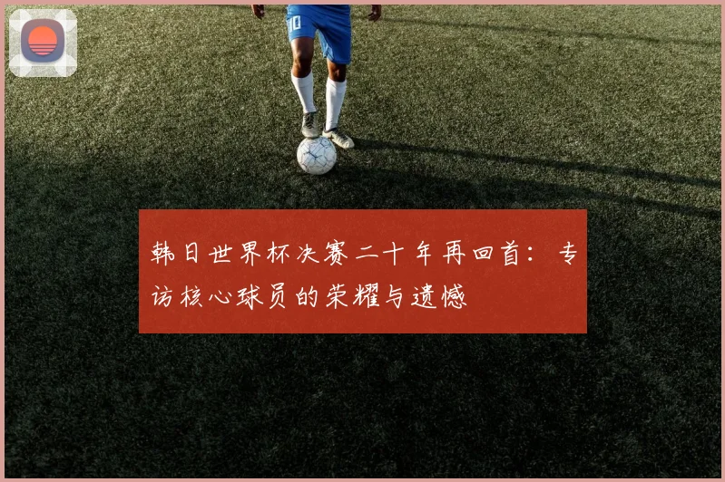韩日世界杯决赛二十年再回首：专访核心球员的荣耀与遗憾