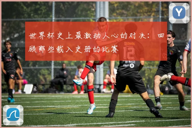 世界杯史上最激动人心的对决：回顾那些载入史册的比赛
