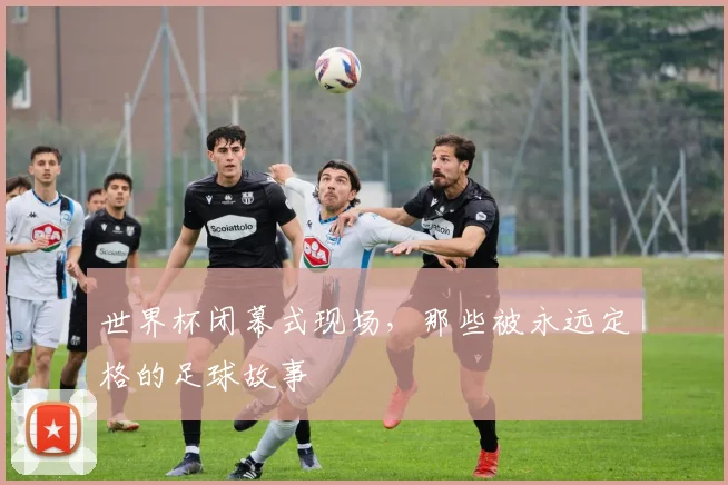 世界杯闭幕式现场，那些被永远定格的足球故事