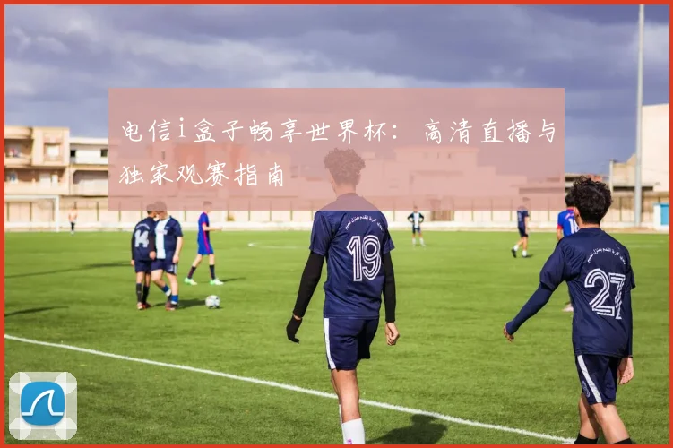 电信i盒子畅享世界杯：高清直播与独家观赛指南