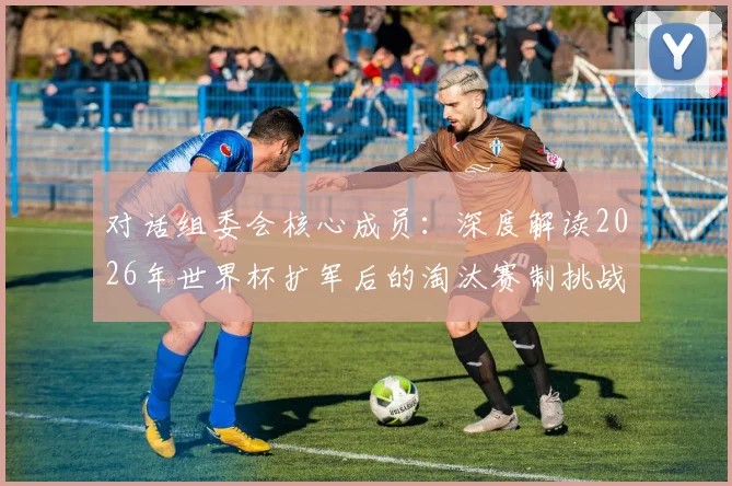 对话组委会核心成员：深度解读2026年世界杯扩军后的淘汰赛制挑战