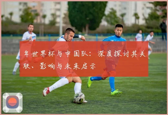 年世界杯与中国队：深度探讨其关联、影响与未来启示