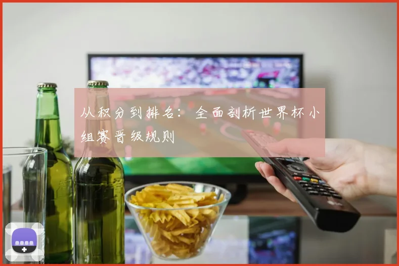 从积分到排名：全面剖析世界杯小组赛晋级规则