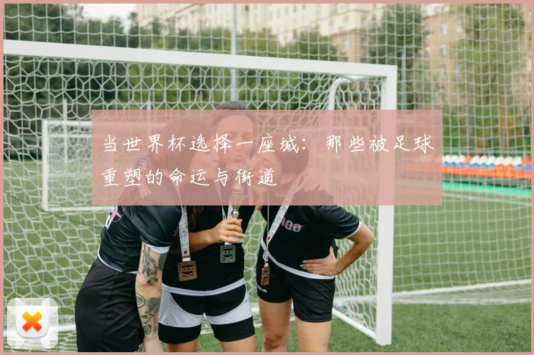 当世界杯选择一座城：那些被足球重塑的命运与街道