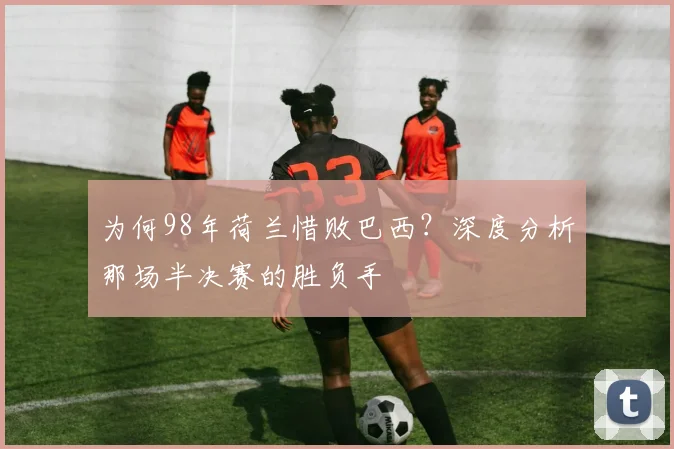 为何98年荷兰惜败巴西？深度分析那场半决赛的胜负手