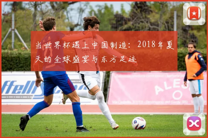 当世界杯遇上中国制造：2018年夏天的全球盛宴与东方足迹