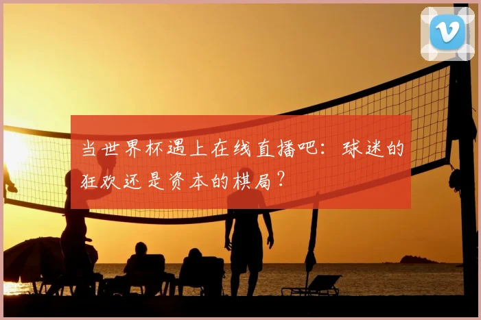 当世界杯遇上在线直播吧：球迷的狂欢还是资本的棋局？